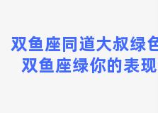 双鱼座同道大叔绿色 双鱼座绿你的表现